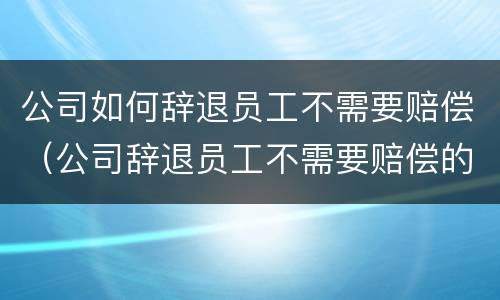 公司如何辞退员工不需要赔偿（公司辞退员工不需要赔偿的情况）