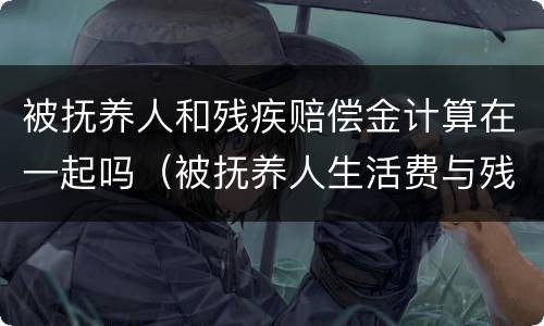 被抚养人和残疾赔偿金计算在一起吗（被抚养人生活费与残疾赔偿金和死亡赔偿金的关系）
