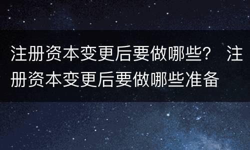 注册资本变更后要做哪些？ 注册资本变更后要做哪些准备