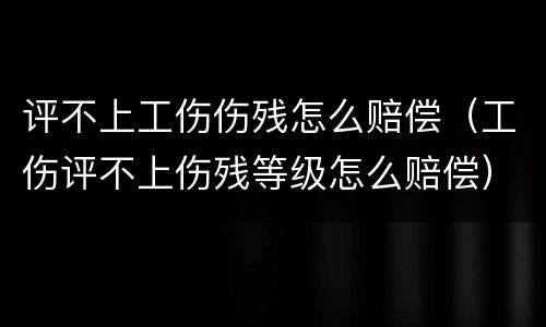 评不上工伤伤残怎么赔偿（工伤评不上伤残等级怎么赔偿）