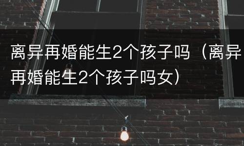 离异再婚能生2个孩子吗（离异再婚能生2个孩子吗女）
