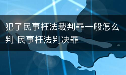 犯了民事枉法裁判罪一般怎么判 民事枉法判决罪