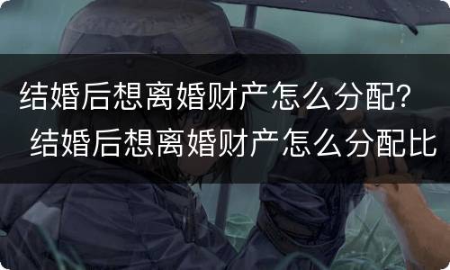 结婚后想离婚财产怎么分配？ 结婚后想离婚财产怎么分配比较好