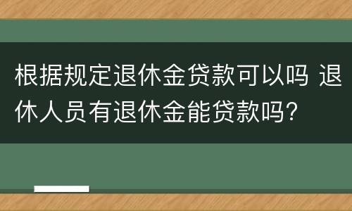 根据规定退休金贷款可以吗 退休人员有退休金能贷款吗?