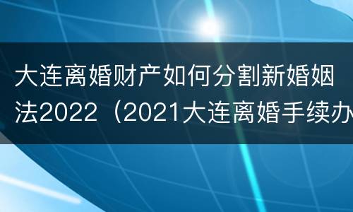 大连离婚财产如何分割新婚姻法2022（2021大连离婚手续办理流程）