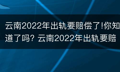云南2022年出轨要赔偿了!你知道了吗? 云南2022年出轨要赔偿了!你知道了吗