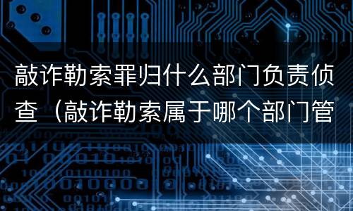 敲诈勒索罪归什么部门负责侦查（敲诈勒索属于哪个部门管辖）
