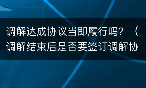 调解达成协议当即履行吗？（调解结束后是否要签订调解协议）