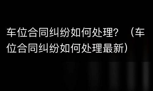 车位合同纠纷如何处理？（车位合同纠纷如何处理最新）