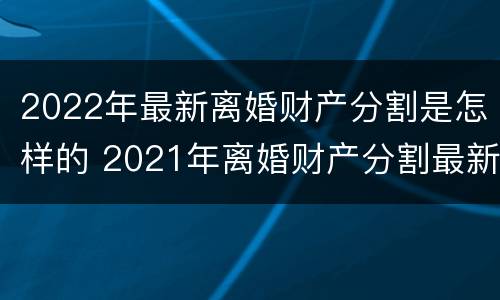 2022年最新离婚财产分割是怎样的 2021年离婚财产分割最新规定