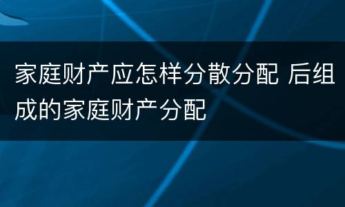 家庭财产应怎样分散分配 后组成的家庭财产分配