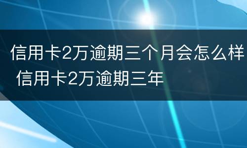 信用卡2万逾期三个月会怎么样 信用卡2万逾期三年