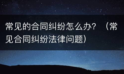 常见的合同纠纷怎么办？（常见合同纠纷法律问题）