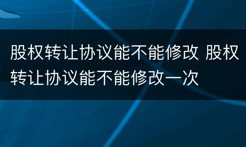 股权转让协议能不能修改 股权转让协议能不能修改一次