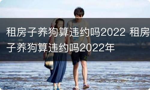 租房子养狗算违约吗2022 租房子养狗算违约吗2022年