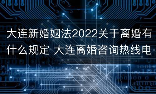 大连新婚姻法2022关于离婚有什么规定 大连离婚咨询热线电话