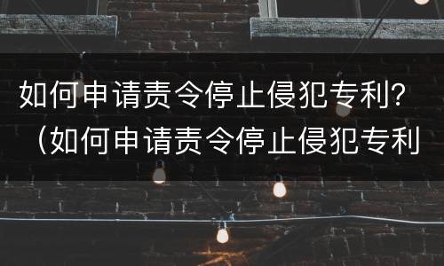 如何申请责令停止侵犯专利？（如何申请责令停止侵犯专利案件）