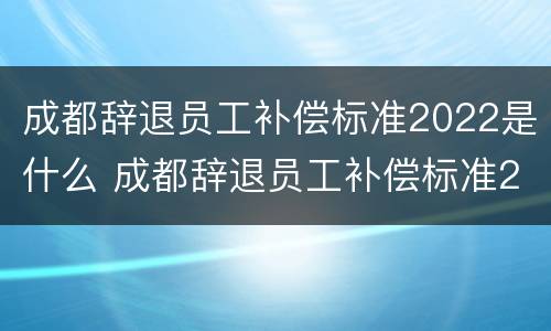 成都辞退员工补偿标准2022是什么 成都辞退员工补偿标准2022是什么时候发