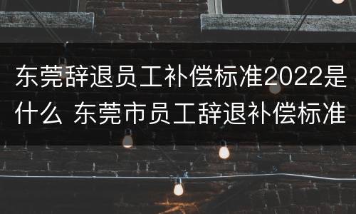 东莞辞退员工补偿标准2022是什么 东莞市员工辞退补偿标准