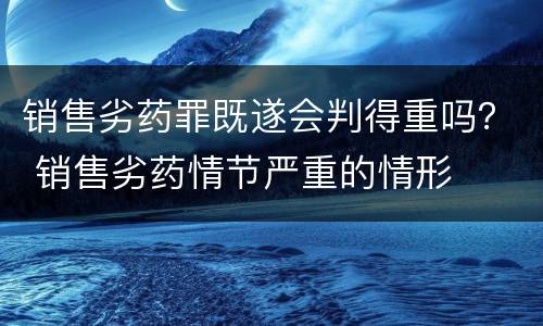 销售劣药罪既遂会判得重吗？ 销售劣药情节严重的情形