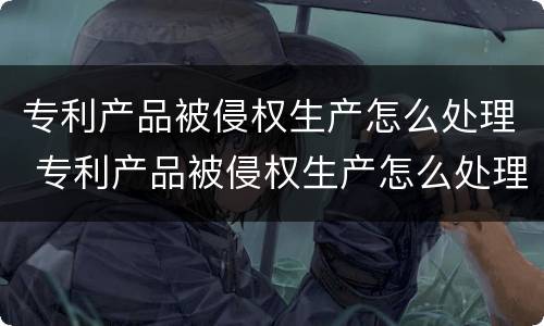 专利产品被侵权生产怎么处理 专利产品被侵权生产怎么处理该怎么判