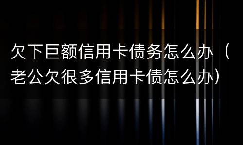 欠下巨额信用卡债务怎么办（老公欠很多信用卡债怎么办）