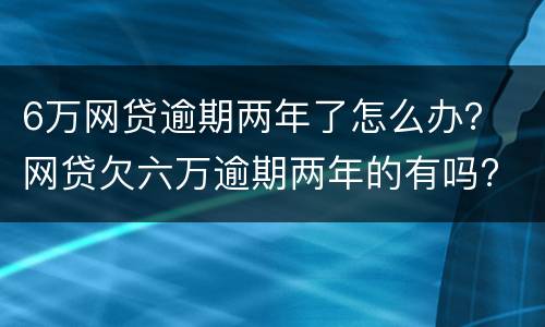6万网贷逾期两年了怎么办？ 网贷欠六万逾期两年的有吗?