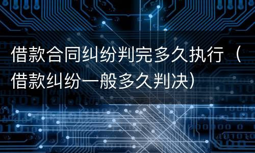 借款合同纠纷判完多久执行（借款纠纷一般多久判决）