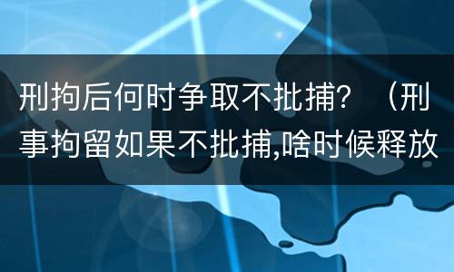 刑拘后何时争取不批捕？（刑事拘留如果不批捕,啥时候释放）