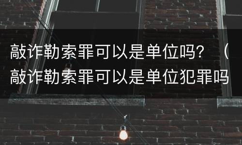 敲诈勒索罪可以是单位吗？（敲诈勒索罪可以是单位犯罪吗）