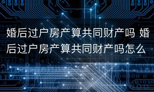 婚后过户房产算共同财产吗 婚后过户房产算共同财产吗怎么算