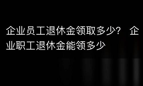 企业员工退休金领取多少？ 企业职工退休金能领多少