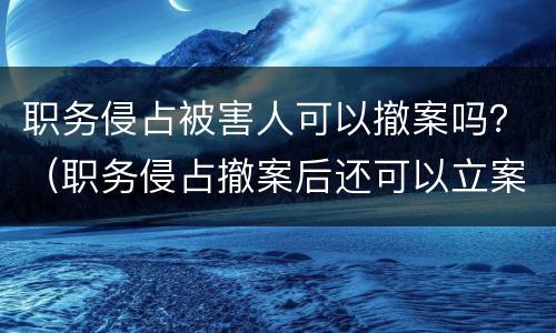 职务侵占被害人可以撤案吗？（职务侵占撤案后还可以立案吗）