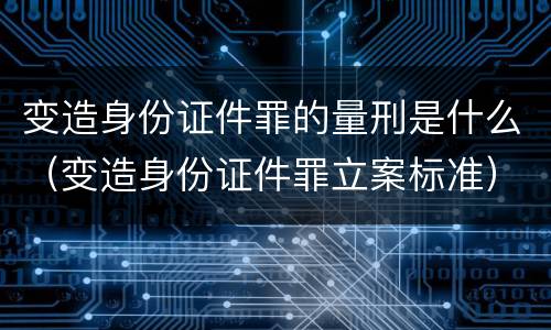 变造身份证件罪的量刑是什么（变造身份证件罪立案标准）