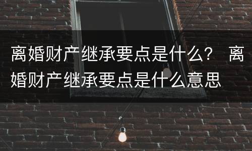 离婚财产继承要点是什么？ 离婚财产继承要点是什么意思
