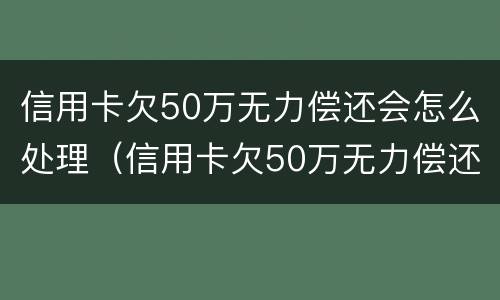 信用卡欠50万无力偿还会怎么处理（信用卡欠50万无力偿还会怎么处理好）