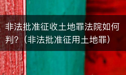非法批准征收土地罪法院如何判?（非法批准征用土地罪）
