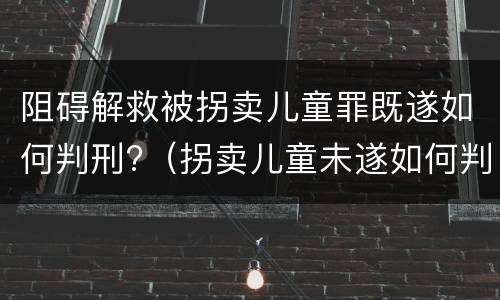 阻碍解救被拐卖儿童罪既遂如何判刑?（拐卖儿童未遂如何判罪）