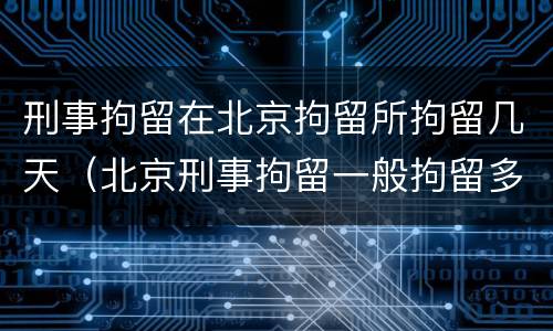 刑事拘留在北京拘留所拘留几天（北京刑事拘留一般拘留多少天）