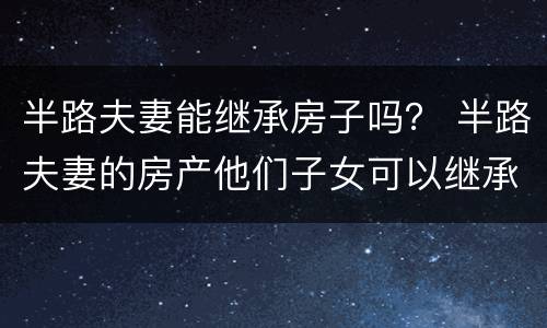 半路夫妻能继承房子吗？ 半路夫妻的房产他们子女可以继承吗