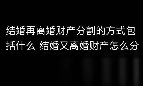 结婚再离婚财产分割的方式包括什么 结婚又离婚财产怎么分配