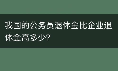 我国的公务员退休金比企业退休金高多少？