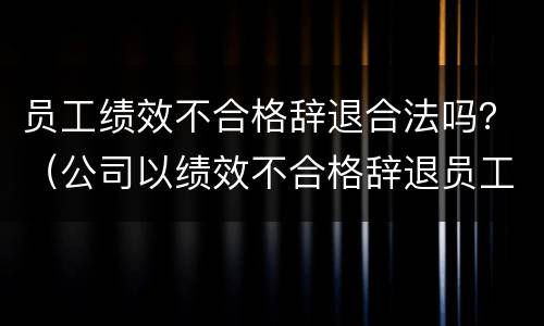 员工绩效不合格辞退合法吗？（公司以绩效不合格辞退员工合法吗）