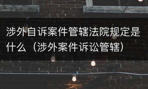 涉外自诉案件管辖法院规定是什么（涉外案件诉讼管辖）