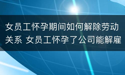 女员工怀孕期间如何解除劳动关系 女员工怀孕了公司能解雇吗
