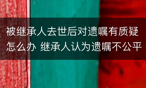 被继承人去世后对遗嘱有质疑怎么办 继承人认为遗嘱不公平怎么办