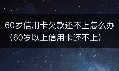60岁信用卡欠款还不上怎么办（60岁以上信用卡还不上）