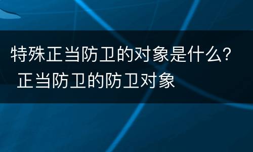 特殊正当防卫的对象是什么？ 正当防卫的防卫对象