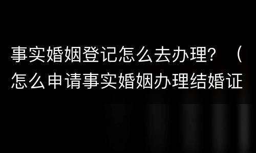 事实婚姻登记怎么去办理？（怎么申请事实婚姻办理结婚证）