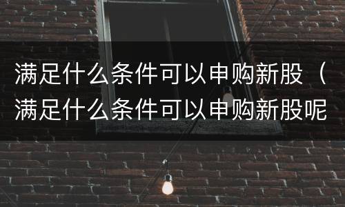 满足什么条件可以申购新股（满足什么条件可以申购新股呢）